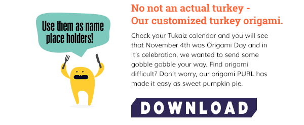 No not an actual turkey -Our customized turkey origami. Check your Tukaiz calendar and you will see that November 4th was Origami Day and in it’s celebration, we wanted to send some gobble gobble your way. Find origami difficult? Don’t worry, our origami PURL has made it easy as sweet pumpkin pie. 